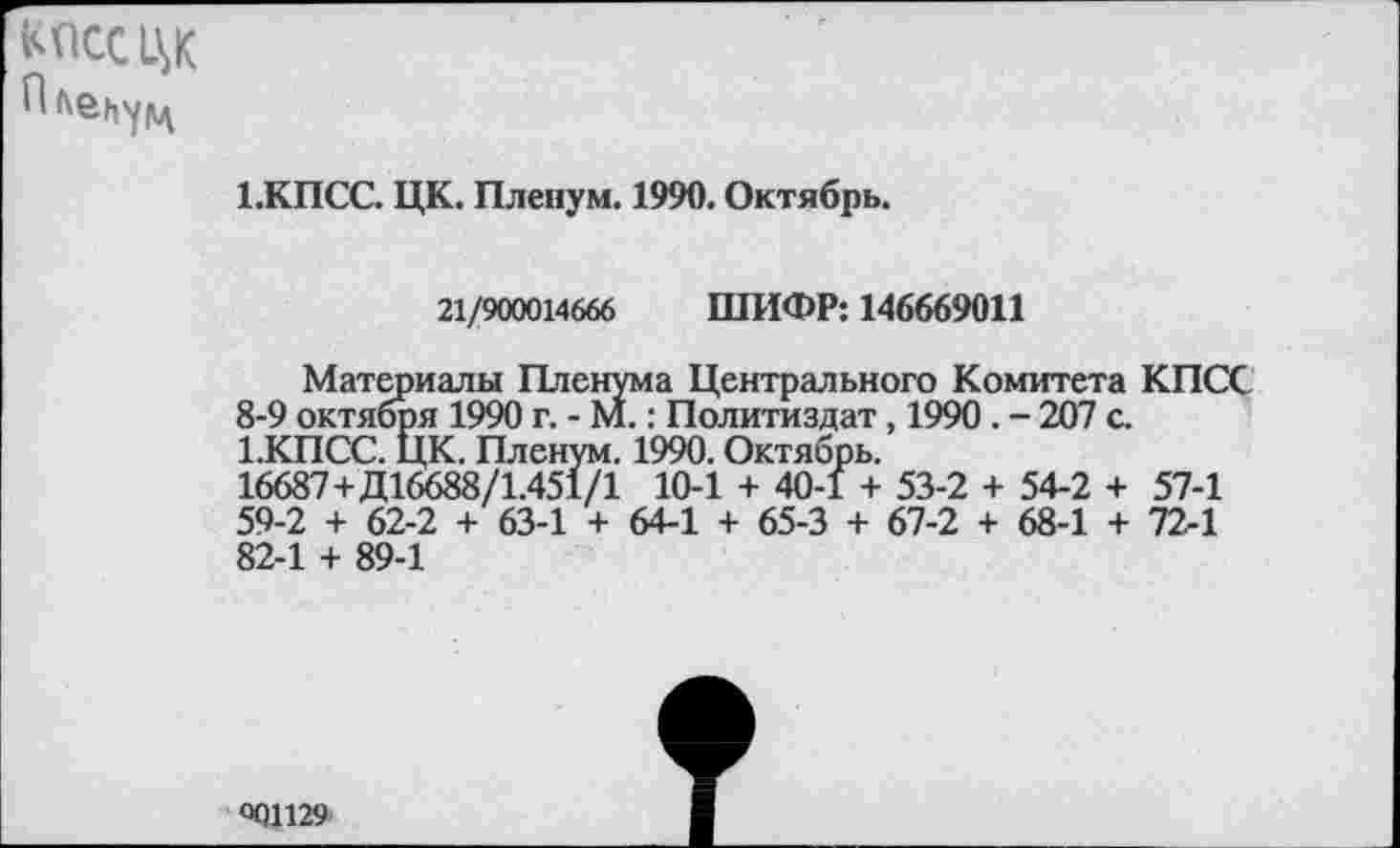 ﻿КПСС ЦК
1.КПСС. ЦК. Пленум. 1990. Октябрь.
21/900014666 ШИФР: 146669011
Материалы Пленума Центрального Комитета КПС 8-9 октября 1990 г. - М.: Политиздат, 1990. - 207 с. 1.КПСС. ЦК. Пленум. 1990. Октябрь.
16687+Д16688/1.451/1 10-1 + 40-1 + 53-2 + 54-2 + 57-1 59-2 + 62-2 + 63-1 + 64-1 + 65-3 + 67-2 + 68-1 + 72-1 82-1 + 89-1
°01129